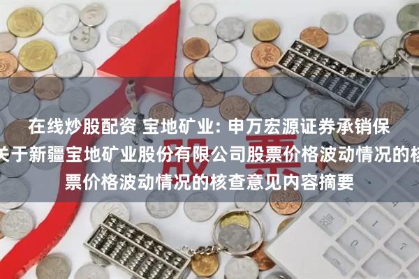 在线炒股配资 宝地矿业: 申万宏源证券承销保荐有限责任公司关于新疆宝地矿业股份有限公司股票价格波动情况的核查意见内容摘要