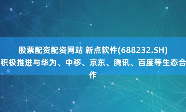 股票配资配资网站 新点软件(688232.SH)：积极推进与华为、中移、京东、腾讯、百度等生态合作