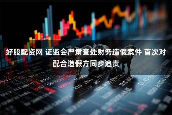 好股配资网 证监会严肃查处财务造假案件 首次对配合造假方同步追责