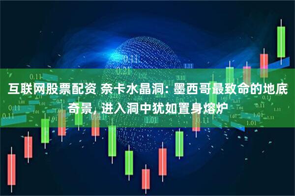互联网股票配资 奈卡水晶洞: 墨西哥最致命的地底奇景, 进入洞中犹如置身熔炉