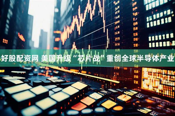 好股配资网 美国升级“芯片战”重创全球半导体产业