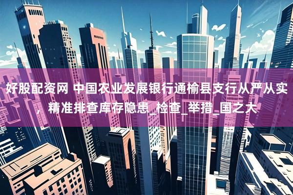 好股配资网 中国农业发展银行通榆县支行从严从实，精准排查库存隐患_检查_举措_国之大