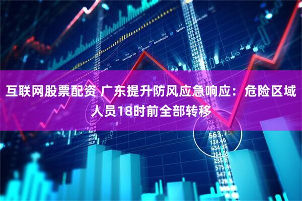 互联网股票配资 广东提升防风应急响应：危险区域人员18时前全部转移